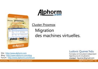 Cluster Proxmox 
Migration 
des machines virtuelles. 
Site : http://www.alphorm.com 
Blog : http://www.alphorm.com/blog 
Forum : http://www.alphorm.com/forum 
Ludovic Quenec'hdu 
Formateur et Consultant indépendant 
OpenSource et virtualisation 
Contact : lquenec@gmail.com 
proxmox, installation et administration alphorm.com™© 
 