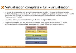 Virtualisation complète « full » virtualisation 
• Le logiciel de virtualisation crée un environnement virtuel complet, il émule un ordinateur complet, 
contrôleur de disques, carte réseau... À quelques rares exceptions, le système d'exploitation invité (installé 
dans la machine virtuelle) ne communique qu'avec ce pseudo matériel simulé, rendant étanche 
l'environnement virtualisé. 
• L’ avantage est de pouvoir installer tout type d’ os sur un logiciel d’émulation. 
• Tout l’ environnement doit être traduit de binairement par le logiciel de virtualization. D’ ou des 
performances vraiment dégradé par rapport a un OS installé directement sur une machine. 
proxmox, installation et administration alphorm.com™© 
 