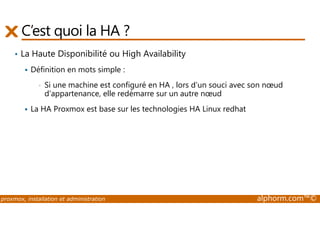 C’est quoi la HA ? 
• La Haute Disponibilité ou High Availability 
 Définition en mots simple : 
• Si une machine est configuré en HA , lors d’un souci avec son noeud 
d’appartenance, elle redémarre sur un autre noeud 
 La HA Proxmox est base sur les technologies HA Linux redhat 
proxmox, installation et administration alphorm.com™© 
 