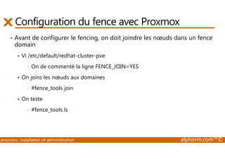 Configuration du fence avec Proxmox 
• Avant de configurer le fencing, on doit joindre les noeuds dans un fence 
domain 
 Vi /etc/default/redhat-cluster-pve 
• On de commenté la ligne FENCE_JOIN=YES 
 On joins les noeuds aux domaines 
• #fence_tools join 
 On teste 
• #fence_tools ls 
proxmox, installation et administration alphorm.com™© 
 