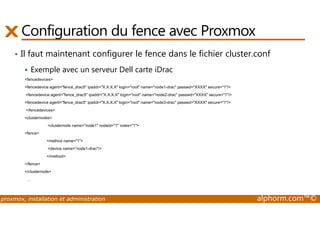 Configuration du fence avec Proxmox 
• Il faut maintenant configurer le fence dans le fichier cluster.conf 
 Exemple avec un serveur Dell carte iDrac 
fencedevices 
fencedevice agent=fence_drac5 ipaddr=X.X.X.X login=root name=node1-drac passwd=XXXX secure=1/ 
fencedevice agent=fence_drac5 ipaddr=X.X.X.X login=root name=node2-drac passwd=XXXX secure=1/ 
fencedevice agent=fence_drac5 ipaddr=X.X.X.X login=root name=node3-drac passwd=XXXX secure=1/ 
/fencedevices 
clusternodes 
clusternode name=node1 nodeid=1 votes=1 
fence 
method name=1 
device name=node1-drac/ 
/method 
/fence 
/clusternode 
… 
proxmox, installation et administration alphorm.com™© 
 