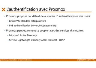 L’authentification avec Proxmox 
• Proxmox propose par défaut deux modes d’ authentifications des users 
 Linux PAM standard /etc/password 
 PVE authentification Server /etc/pve/user.cfg 
• Proxmox peut également se coupler avec des services d’annuaires 
Microsoft Active Directory 
  Serveur Lightweight Directory Acces Protocol - LDAP 
proxmox, installation et administration alphorm.com™© 
 