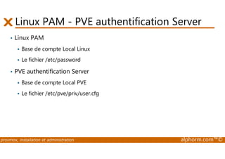 Linux PAM - PVE authentification Server 
• Linux PAM 
 Base de compte Local Linux 
 Le fichier /etc/password 
• PVE authentification Server 
Base de compte Local PVE 
  Le fichier /etc/pve/priv/user.cfg 
proxmox, installation et administration alphorm.com™© 
 