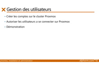 Gestion des utilisateurs 
• Créer les comptes sur le cluster Proxmox 
• Autoriser les utilisateurs a se connecter sur Proxmox 
• Démonstration 
proxmox, installation et administration alphorm.com™© 
 