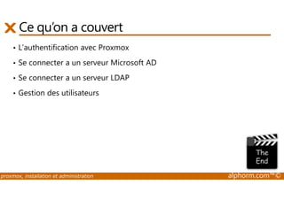 Ce qu’on a couvert 
• L’authentification avec Proxmox 
• Se connecter a un serveur Microsoft AD 
• Se connecter a un serveur LDAP 
• Gestion des utilisateurs 
proxmox, installation et administration alphorm.com™© 
 