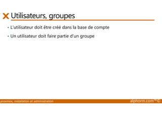 Utilisateurs, groupes 
• L’utilisateur doit être créé dans la base de compte 
• Un utilisateur doit faire partie d’un groupe 
proxmox, installation et administration alphorm.com™© 
 