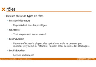 rôles 
• Il existe plusieurs types de rôles 
 Les Administrateurs 
• Ils possèdent tous les privilèges 
 NoAccess 
• Tout simplement aucun accès ! 
 Les PVEAdmin 
• Peuvent effectuer la plupart des opérations, mais ne peuvent pas 
modifier le système, ni l’éteindre. Peuvent créer des vms, des stockages… 
 Les PVEAuditor 
• Lecture seulement ! 
proxmox, installation et administration alphorm.com™© 
 