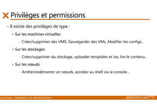Privilèges et permissions 
• Il existe des privilèges de type : 
 Sur les machines virtuelles 
• Créer/supprimer des VMS, Sauvegarder des VMs, Modifier les configs.. 
 Sur les stockages 
• Créer/supprimer du stockage, uploader templates et iso, lire le contenu.. 
 Sur les noeuds 
• Arrêter/redémarrer un noeuds, accéder au shell via la console… 
proxmox, installation et administration alphorm.com™© 
 