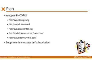 Plan 
• /etc/pve ENCORE ! 
 /etc/pve/storage.cfg 
 /etc/pve/cluster.conf 
 /etc/pve/datacenter.cfg 
 /etc/node/qemu-server/vmid.conf 
 /etc/pve/openvz/vmid.conf 
• Supprimer le message de ‘subscription’ 
proxmox, installation et administration alphorm.com™© 
 