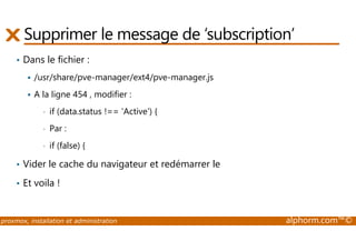 Supprimer le message de ‘subscription’ 
• Dans le fichier : 
 /usr/share/pve-manager/ext4/pve-manager.js 
 A la ligne 454 , modifier : 
• if (data.status !== 'Active') { 
• Par : 
• if (false) { 
• Vider le cache du navigateur et redémarrer le 
• Et voila ! 
proxmox, installation et administration alphorm.com™© 
 