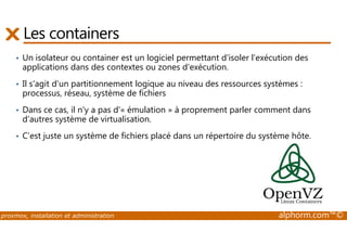 Les containers 
• Un isolateur ou container est un logiciel permettant d'isoler l'exécution des 
applications dans des contextes ou zones d'exécution. 
• Il s'agit d'un partitionnement logique au niveau des ressources systèmes : 
processus, réseau, système de fichiers 
• Dans ce cas, il n'y a pas d'« émulation » à proprement parler comment dans 
d'autres système de virtualisation. 
• C’est juste un système de fichiers placé dans un répertoire du système hôte. 
proxmox, installation et administration alphorm.com™© 
 