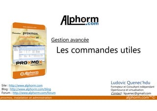 Gestion avancée 
Les commandes utiles 
Site : http://www.alphorm.com 
Blog : http://www.alphorm.com/blog 
Forum : http://www.alphorm.com/forum 
Ludovic Quenec'hdu 
Formateur et Consultant indépendant 
OpenSource et virtualisation 
Contact : lquenec@gmail.com 
proxmox, installation et administration alphorm.com™© 
 