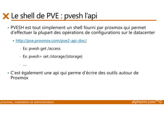 Le shell de PVE : pvesh l’api 
• PVESH est tout simplement un shell fourni par proxmox qui permet 
d’effectuer la plupart des opérations de configurations sur le datacenter 
 http://pve.proxmox.com/pve2-api-doc/ 
• Ex: pvesh get /access 
• Ex: pvesh set /storage/{storage} 
• …. 
• C’est également une api qui perme d’écrire des outils autour de 
Proxmox 
proxmox, installation et administration alphorm.com™© 
 
