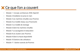 Ce que l’on a couvert 
• Module 1 Concept, architecture, KVM, OpenVZ 
• Module 2 Installation et prise en main 
• Module 3 Les machines virtuelles sous Proxmox 
• Module 4 Le modèle réseau sous ProxmoxVe 
• Module 5 Le modèle de stockage 
• Module 6 Gérer les machines virtuelles 
• Module 7 La sauvegarde et restauration 
• Module 8 Les clusters avec Proxmox 
• Module 9 Gérer la Haute disponibilité 
• Module 10 Gestions des utilisateurs 
• Module 11 Gestion avancés de Proxmox 
proxmox, installation et administration alphorm.com™© 
 