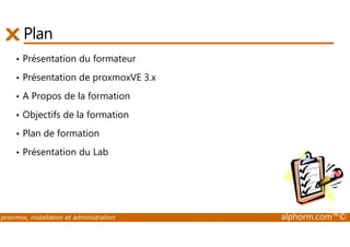 Plan 
• Présentation du formateur 
• Présentation de proxmoxVE 3.x 
• A Propos de la formation 
• Objectifs de la formation 
• Plan de formation 
• Présentation du Lab 
proxmox, installation et administration alphorm.com™© 
 