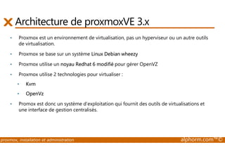 Architecture de proxmoxVE 3.x 
• Proxmox est un environnement de virtualisation, pas un hyperviseur ou un autre outils 
de virtualisation. 
• Proxmox se base sur un système Linux Debian wheezy 
• Proxmox utilise un noyau Redhat 6 modifié pour gérer OpenVZ 
• Proxmox utilise 2 technologies pour virtualiser : 
• Kvm 
• OpenVz 
• Promox est donc un système d’exploitation qui fournit des outils de virtualisations et 
une interface de gestion centralisés. 
proxmox, installation et administration alphorm.com™© 
 