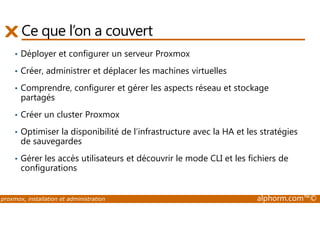 Ce que l’on a couvert 
• Déployer et configurer un serveur Proxmox 
• Créer, administrer et déplacer les machines virtuelles 
• Comprendre, configurer et gérer les aspects réseau et stockage 
partagés 
• Créer un cluster Proxmox 
• Optimiser la disponibilité de l’infrastructure avec la HA et les stratégies 
de sauvegardes 
• Gérer les accès utilisateurs et découvrir le mode CLI et les fichiers de 
configurations 
proxmox, installation et administration alphorm.com™© 
 