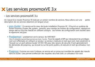 Les services proxmoxVE 3.x 
• Les services proxmoxVE 3.x 
Un noeud d’un cluster Proxmox VE éxécute un certain nombre de services. Nous allons voir une petite 
description de ces services (deamons en langue Linux) 
 pve-cluster : Ce service est le coeur de toute installation Proxmox VE . Il fournit un système de 
fichier Proxmox_Cluster_file_system_ (pmxcfs), pour stocker les fichiers de configuration, répliqué en 
temps réel sur tous les noeuds en utilisant corosync. Les fichiers de configuration sont stockés dans 
le répertoire /etc/pve: 
 Pvedaemon : pvedaemon est le serveur de l'API REST 
http://fr.wikipedia.org/wiki/Representational_State_Transfer. Tous les appels d'API qui nécessitent les privilèges 
root sont effectuées en utilisant ce serveur. Le serveur s'exécute en tant que root, mais seulement à 
l'écoute sur un port adresse locale 127.0.0.1:85 pour des raisons de sécurité. Il sert généralement 
les demandes de pveproxy, qui écoute lui sur les ports publics, et exécuté en tant qu'utilisateur non 
root. 
 Pveproxy :Comme son nom l’indique; ce service est un proxy qui transfère les appels des noeuds 
dans le cluster. Cela permet d’effectuer des requêtes sécurisés avec un utilisateur non root. 
proxmox, installation et administration alphorm.com™© 
 