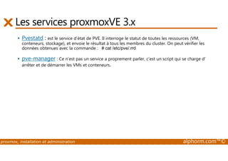 Les services proxmoxVE 3.x 
 Pvestatd : est le service d’état de PVE. Il interroge le statut de toutes les ressources (VM, 
conteneurs, stockage), et envoie le résultat à tous les membres du cluster. On peut vérifier les 
données obtenues avec la commande : # cat /etc/pve/.rrd 
 pve-manager : Ce n’est pas un service a proprement parler, c’est un script qui se charge d’ 
arrêter et de démarrer les VMs et conteneurs. 
proxmox, installation et administration alphorm.com™© 
 