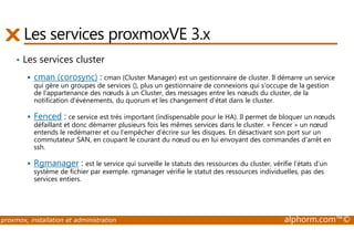 Les services proxmoxVE 3.x 
• Les services cluster 
 cman (corosync) : cman (Cluster Manager) est un gestionnaire de cluster. Il démarre un service 
qui gère un groupes de services (), plus un gestionnaire de connexions qui s'occupe de la gestion 
de l'appartenance des noeuds à un Cluster, des messages entre les noeuds du cluster, de la 
notification d'événements, du quorum et les changement d'état dans le cluster. 
 Fenced : ce service est très important (indispensable pour le HA). Il permet de bloquer un noeuds 
défaillant et donc démarrer plusieurs fois les mêmes services dans le cluster. « Fencer » un noeud 
entends le redémarrer et ou l’empêcher d’écrire sur les disques. En désactivant son port sur un 
commutateur SAN, en coupant le courant du noeud ou en lui envoyant des commandes d’arrêt en 
ssh. 
 Rgmanager : est le service qui surveille le statuts des ressources du cluster, vérifie l’états d’un 
système de fichier par exemple. rgmanager vérifie le statut des ressources individuelles, pas des 
services entiers. 
proxmox, installation et administration alphorm.com™© 
 
