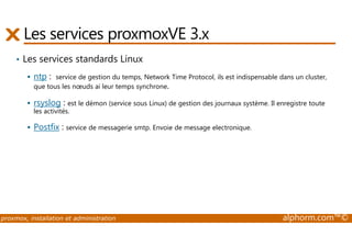 Les services proxmoxVE 3.x 
• Les services standards Linux 
 ntp : service de gestion du temps, Network Time Protocol, ils est indispensable dans un cluster, 
que tous les noeuds ai leur temps synchrone. 
 rsyslog : est le démon (service sous Linux) de gestion des journaux système. Il enregistre toute 
les activités. 
 Postfix : service de messagerie smtp. Envoie de message electronique. 
proxmox, installation et administration alphorm.com™© 
 