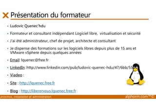 Présentation du formateur 
• Ludovic Quenec'hdu 
• Formateur et consultant indépendant Logiciel libre, virtualisation et sécurité 
• J'ai été administrateur, chef de projet, architecte et consultant 
• Je dispense des formations sur les logiciels libres depuis plus de 15 ans et 
VMware vSphere depuis quelques années 
• Email: lquenec@free.fr 
• LinkedIn :http://www.linkedin.com/pub/ludovic-quenec-hdu/47/6bb/550 
• Viadeo : 
• Site : http://lquenec.free.fr 
• Blog : http://liberervous.lquenec.free.fr 
proxmox, installation et administration alphorm.com™© 
 