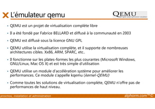 L’émulateur qemu 
• QEMU est un projet de virtualisation complète libre 
• Il a été fondé par Fabrice BELLARD et diffusé à la communauté en 2003 
• QEMU est diffusé sous la licence GNU GPL 
• QEMU utilise la virtualisation complète, et il supporte de nombreuses 
architectures cibles. Xx86, ARM, SPARC, etc.. 
• Il fonctionne sur les plates-formes les plus courantes (Microsoft Windows, 
GNU/Linux, Mac OS X) et est très simple d'utilisation 
• QEMU utilise un module d'accélération système pour améliorer les 
performances. Ce module s'appelle kqemu (kernel-QEMU) 
• Comme toutes les solutions de virtualisation complète, QEMU n’offre pas de 
performances de haut niveau. 
proxmox, installation et administration alphorm.com™© 
 