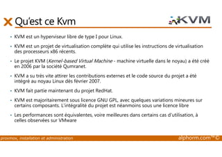 Qu’est ce Kvm 
• KVM est un hyperviseur libre de type I pour Linux. 
• KVM est un projet de virtualisation complète qui utilise les instructions de virtualisation 
des processeurs x86 récents. 
• Le projet KVM (Kernel-based Virtual Machine - machine virtuelle dans le noyau) a été créé 
en 2006 par la société Qumranet. 
• KVM a su très vite attirer les contributions externes et le code source du projet a été 
intégré au noyau Linux dès février 2007. 
• KVM fait partie maintenant du projet RedHat. 
• KVM est majoritairement sous licence GNU GPL, avec quelques variations mineures sur 
certains composants. L'intégralité du projet est néanmoins sous une licence libre 
• Les performances sont équivalentes, voire meilleures dans certains cas d'utilisation, à 
celles observées sur VMware 
proxmox, installation et administration alphorm.com™© 
 