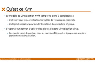 Qu’est ce Kvm 
• Le modèle de virtualisation KVM comprend donc 2 composants : 
 Un hyperviseur kvm, avec les fonctionnalités de virtualisation matérielle 
 Un logiciel utilisateur pour émuler le matériel d'une machine physique. 
• L'hyperviseur permet d'utiliser des pilotes de para-virtualisation virtio. 
 Ces derniers sont disponibles pour les machines Microsoft et Linux ce qui améliore 
grandement la virtualisation. 
proxmox, installation et administration alphorm.com™© 
 
