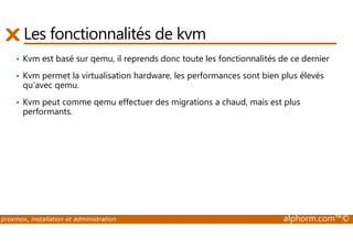 Les fonctionnalités de kvm 
• Kvm est basé sur qemu, il reprends donc toute les fonctionnalités de ce dernier 
• Kvm permet la virtualisation hardware, les performances sont bien plus élevés 
qu’avec qemu. 
• Kvm peut comme qemu effectuer des migrations a chaud, mais est plus 
performants. 
proxmox, installation et administration alphorm.com™© 
 