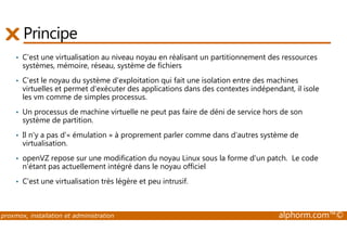 Principe 
• C'est une virtualisation au niveau noyau en réalisant un partitionnement des ressources 
systèmes, mémoire, réseau, système de fichiers 
• C'est le noyau du système d'exploitation qui fait une isolation entre des machines 
virtuelles et permet d'exécuter des applications dans des contextes indépendant, il isole 
les vm comme de simples processus. 
• Un processus de machine virtuelle ne peut pas faire de déni de service hors de son 
système de partition. 
• Il n'y a pas d'« émulation » à proprement parler comme dans d'autres système de 
virtualisation. 
• openVZ repose sur une modification du noyau Linux sous la forme d'un patch. Le code 
n'étant pas actuellement intégré dans le noyau officiel 
• C'est une virtualisation très légère et peu intrusif. 
proxmox, installation et administration alphorm.com™© 
 