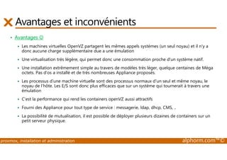 Avantages et inconvénients 
• Avantages ☺ 
 Les machines virtuelles OpenVZ partagent les mêmes appels systèmes (un seul noyau) et il n'y a 
donc aucune charge supplémentaire due a une émulation 
 Une virtualisation très légère, qui permet donc une consommation proche d'un système natif. 
 Une installation extrêmement simple au travers de modèles très léger, quelque centaines de Méga 
octets. Pas d’os a installé et de très nombreuses Appliance proposés. 
 Les processus d'une machine virtuelle sont des processus normaux d'un seul et même noyau, le 
noyau de l’hôte. Les E/S sont donc plus efficaces que sur un système qui tournerait à travers une 
émulation 
 C'est la performance qui rend les containers openVZ aussi attractifs 
 Fourni des Appliance pour tout type de service : messagerie, ldap, dhcp, CMS, .. 
 La possibilité de mutualisation, il est possible de déployer plusieurs dizaines de containers sur un 
petit serveur physique. 
proxmox, installation et administration alphorm.com™© 
 
