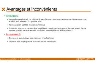 Avantages et inconvénients 
• Avantages ☺ 
 Les appliances OpenVZ ou « Virtual Private Servers » se comportent comme des serveurs à part 
entière, mais « isolés » du système hôte. 
 Administration facilitée, économie d'énergie 
 Toutes les ressources peuvent être modifiées à chaud, cpu, ram, quotas disques, réseau. On ne 
modifie que des paramètres dans un fichiers de configuration. Pas de reboot ! 
• Inconvénient  
 On ne peut que déployer des machines virtuelles Linux 
 Disposer d’un noyau patché. Mais inclus dans ProxmoxVE 
proxmox, installation et administration alphorm.com™© 
 