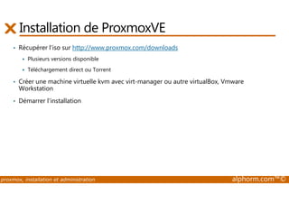 Installation de ProxmoxVE 
• Récupérer l'iso sur http://www.proxmox.com/downloads 
 Plusieurs versions disponible 
 Téléchargement direct ou Torrent 
• Créer une machine virtuelle kvm avec virt-manager ou autre virtualBox, Vmware 
Workstation 
• Démarrer l'installation 
proxmox, installation et administration alphorm.com™© 
 