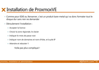 Installation de ProxmoxVE 
• Comme pour ESXI ou Xenserver, c'est un produit bare-metal qui va donc formater tout le 
disque dur sans rien ne demander 
• Déroulement l'installation : 
 Accepter la licence 
 Choisir la zone régionale, le clavier 
 Indiquer le mots de passe root 
 Indiquer nom de domaines et nom d’hôte, et la pile IP 
 Attendre et rebooter !! 
Voila pas plus compliqué ! 
proxmox, installation et administration alphorm.com™© 
 