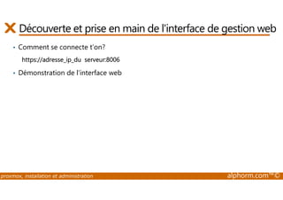 Découverte et prise en main de l'interface de gestion web 
• Comment se connecte t’on? 
https://adresse_ip_du serveur:8006 
• Démonstration de l'interface web 
proxmox, installation et administration alphorm.com™© 
 