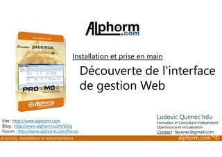 Installation et prise en main 
Découverte de l'interface 
de gestion Web 
Site : http://www.alphorm.com 
Blog : http://www.alphorm.com/blog 
Forum : http://www.alphorm.com/forum 
Ludovic Quenec'hdu 
Formateur et Consultant indépendant 
OpenSource et virtualisation 
Contact : lquenec@gmail.com 
proxmox, installation et administration alphorm.com™© 
 