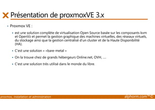 Présentation de proxmoxVE 3.x 
• Proxmox VE : 
 est une solution complète de virtualisation Open Source basée sur les composants kvm 
et OpenVz et permet la gestion graphique des machines virtuelles, des réseaux virtuels, 
du stockage ainsi que la gestion centralisé d’un cluster et de la Haute Disponibilité 
(HA). 
 C'est une solution « «bare-metal » 
 On la trouve chez de grands hébergeurs Online.net, OVH, …. 
 C'est une solution très utilisé dans le monde du libre. 
proxmox, installation et administration alphorm.com™© 
 