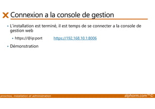Connexion a la console de gestion 
• L’installation est terminé, il est temps de se connecter a la console de 
gestion web 
 https://@ip:port https://192.168.10.1:8006 
• Démonstration 
proxmox, installation et administration alphorm.com™© 
 
