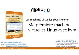 Les machines virtuelles sous Proxmox 
Ma première machine 
virtuelles Linux avec kvm 
Site : http://www.alphorm.com 
Blog : http://www.alphorm.com/blog 
Forum : http://www.alphorm.com/forum 
Ludovic Quenec'hdu 
Formateur et Consultant indépendant 
OpenSource et virtualisation 
Contact : lquenec@gmail.com 
proxmox, installation et administration alphorm.com™© 
 