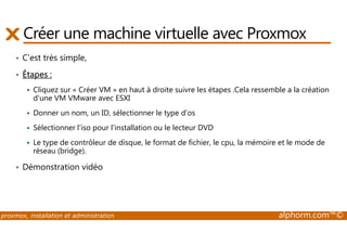 Créer une machine virtuelle avec Proxmox 
• C’est très simple, 
• Étapes : 
 Cliquez sur « Créer VM » en haut à droite suivre les étapes .Cela ressemble a la création 
d'une VM VMware avec ESXI 
 Donner un nom, un ID, sélectionner le type d'os 
 Sélectionner l'iso pour l'installation ou le lecteur DVD 
 Le type de contrôleur de disque, le format de fichier, le cpu, la mémoire et le mode de 
réseau (bridge). 
• Démonstration vidéo 
proxmox, installation et administration alphorm.com™© 
 
