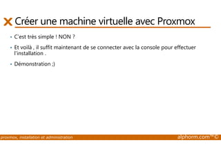 Créer une machine virtuelle avec Proxmox 
• C’est très simple ! NON ? 
• Et voilà , il suffit maintenant de se connecter avec la console pour effectuer 
l'installation . 
• Démonstration ;) 
proxmox, installation et administration alphorm.com™© 
 