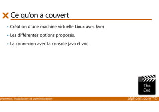 Ce qu’on a couvert 
• Création d'une machine virtuelle Linux avec kvm 
• Les différentes options proposés. 
• La connexion avec la console java et vnc 
proxmox, installation et administration alphorm.com™© 
 