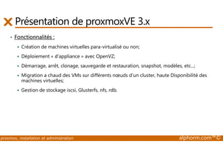 Présentation de proxmoxVE 3.x 
• Fonctionnalités : 
 Création de machines virtuelles para-virtualisé ou non; 
 Déploiement « d'appliance » avec OpenVZ; 
 Démarrage, arrêt, clonage, sauvegarde et restauration, snapshot, modèles, etc...; 
 Migration a chaud des VMs sur différents noeuds d'un cluster, haute Disponibilité des 
machines virtuelles; 
 Gestion de stockage iscsi, Glusterfs, nfs, rdb. 
proxmox, installation et administration alphorm.com™© 
 
