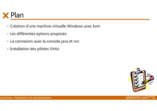 Plan 
• Création d'une machine virtuelle Windows avec kvm 
• Les différentes options proposés. 
• La connexion avec la console java et vnc 
• Installation des pilotes Virtio 
proxmox, installation et administration alphorm.com™© 
 