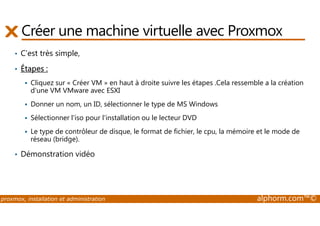 Créer une machine virtuelle avec Proxmox 
• C’est très simple, 
• Étapes : 
 Cliquez sur « Créer VM » en haut à droite suivre les étapes .Cela ressemble a la création 
d'une VM VMware avec ESXI 
 Donner un nom, un ID, sélectionner le type de MS Windows 
 Sélectionner l'iso pour l'installation ou le lecteur DVD 
 Le type de contrôleur de disque, le format de fichier, le cpu, la mémoire et le mode de 
réseau (bridge). 
• Démonstration vidéo 
proxmox, installation et administration alphorm.com™© 
 