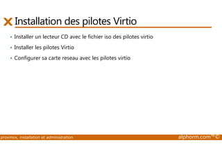 Installation des pilotes Virtio 
• Installer un lecteur CD avec le fichier iso des pilotes virtio 
• Installer les pilotes Virtio 
• Configurer sa carte reseau avec les pilotes virtio 
proxmox, installation et administration alphorm.com™© 
 