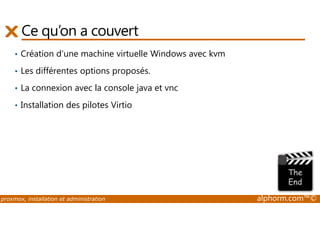 Ce qu’on a couvert 
• Création d'une machine virtuelle Windows avec kvm 
• Les différentes options proposés. 
• La connexion avec la console java et vnc 
• Installation des pilotes Virtio 
proxmox, installation et administration alphorm.com™© 
 