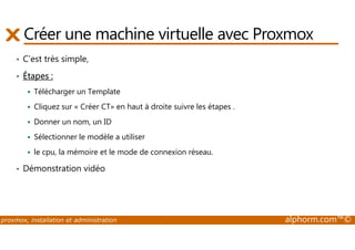Créer une machine virtuelle avec Proxmox 
• C’est très simple, 
• Étapes : 
 Télécharger un Template 
 Cliquez sur « Créer CT» en haut à droite suivre les étapes . 
 Donner un nom, un ID 
 Sélectionner le modèle a utiliser 
 le cpu, la mémoire et le mode de connexion réseau. 
• Démonstration vidéo 
proxmox, installation et administration alphorm.com™© 
 