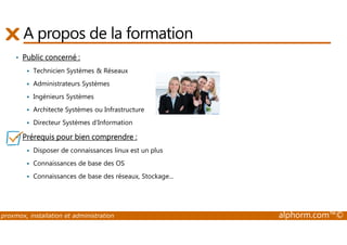 A propos de la formation 
• Public concerné : 
 Technicien Systèmes  Réseaux 
 Administrateurs Systèmes 
 Ingénieurs Systèmes 
 Architecte Systèmes ou Infrastructure 
 Directeur Systèmes d’Information 
• Prérequis pour bien comprendre : 
 Disposer de connaissances linux est un plus 
 Connaissances de base des OS 
 Connaissances de base des réseaux, Stockage... 
proxmox, installation et administration alphorm.com™© 
 
